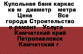 Купольная-баня-каркас 12 кв.м. диаметр 4 метра  › Цена ­ 32 000 - Все города Строительство и ремонт » Услуги   . Камчатский край,Петропавловск-Камчатский г.
